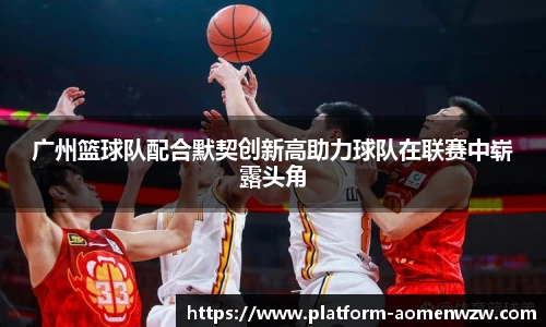 广州篮球队配合默契创新高助力球队在联赛中崭露头角